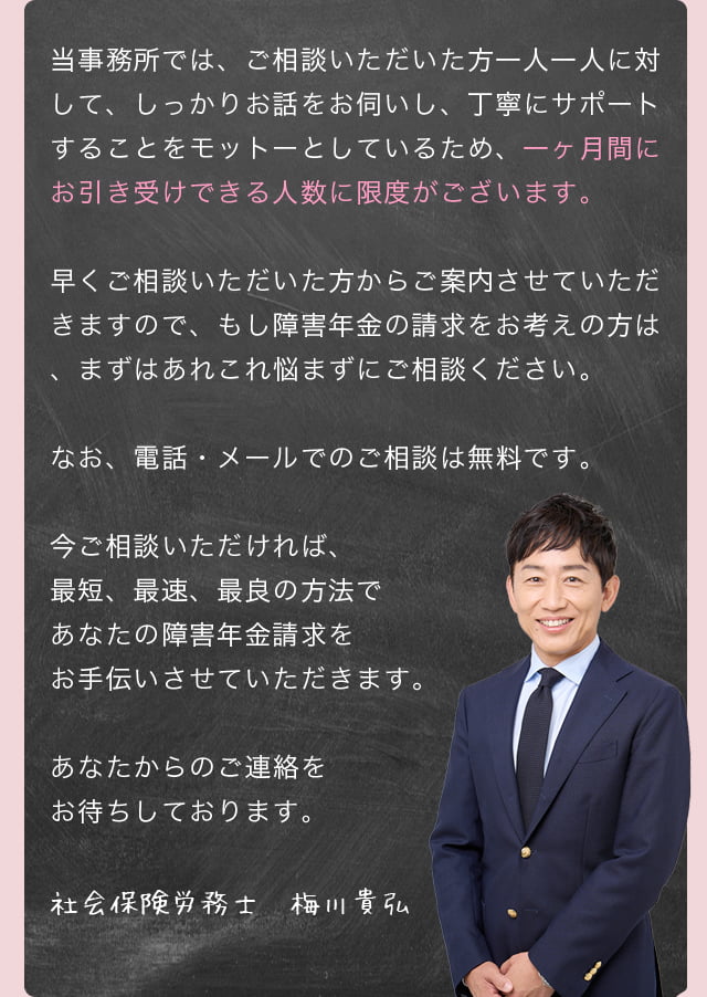 当事務所では、ご相談いただいた方一人一人に対して、しっかりお話をお伺いし、丁寧にサポートすることをモットーとしているため、一ヶ月間にお引き受けできる人数に限度がございます。早くご相談いただいた方からご案内させていただきますので、もし障害年金の請求をお考えの方は、まずはあれこれ悩まずにご相談ください。なお、電話・メールでのご相談は無料です。今ご相談いただければ、最短、最速、最良の方法であなたの障害年金請求をお手伝いさせていただきます。あなたからのご連絡をお待ちしております。／社会保険労務士　梅川貴弘