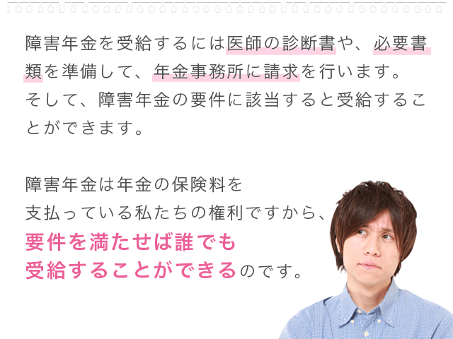 障害年金を受給するには医師の診断書や、必要書類を準備して、年金事務所に請求を行います。そして、障害年金の要件に該当すると受給することができます。障害年金は年金の保険料を支払っている私たちの権利ですから、要件を満たせば誰でも受給することができるのです。