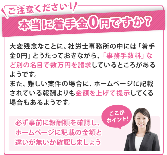 ご注意ください！本当に着手金0円ですか？大変残念なことに、社労士事務所の中には「着手金0円」とうたっておきながら、「事務手数料」など別の名目で数万円を請求しているところがあるようです。また、難しい案件の場合に、ホームページに記載されている報酬よりも金額を上げて提示してくる場合もあるようです。【ここがポイント！／必ず事前に報酬額を確認し、ホームページに記載の金額と違いが無いか確認しましょう】