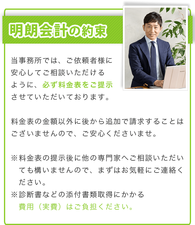 明朗会計の約束／当事務所では、ご依頼者様に安心してご相談いただけるように、必ず料金表をご提示させていただいております。料金表の金額以外に後から追加で請求することはございませんので、ご安心くださいませ。※料金表の提示後に他の専門家へご相談いただいても構いませんので、まずはお気軽にご連絡ください。※診断書などの添付資料取得にかかる費用や郵送代（実費）はご負担ください。