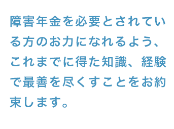 障害年金を必要とされている方のお力になれるよう、これまでに得た知識、経験で最善を尽くすことをお約束します。