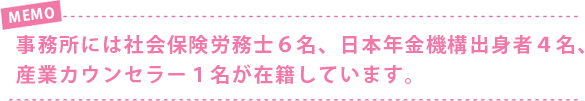 事務所には社会保険労務士6名、日本年金機構出身者4名、産業カウンセラー1名が在籍しています。