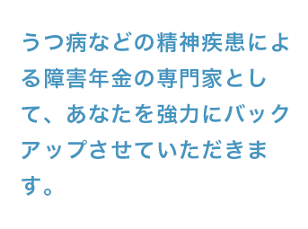 うつ病などの精神疾患による障害年金の専門家として、あなたを強力にバックアップさせていただきます。