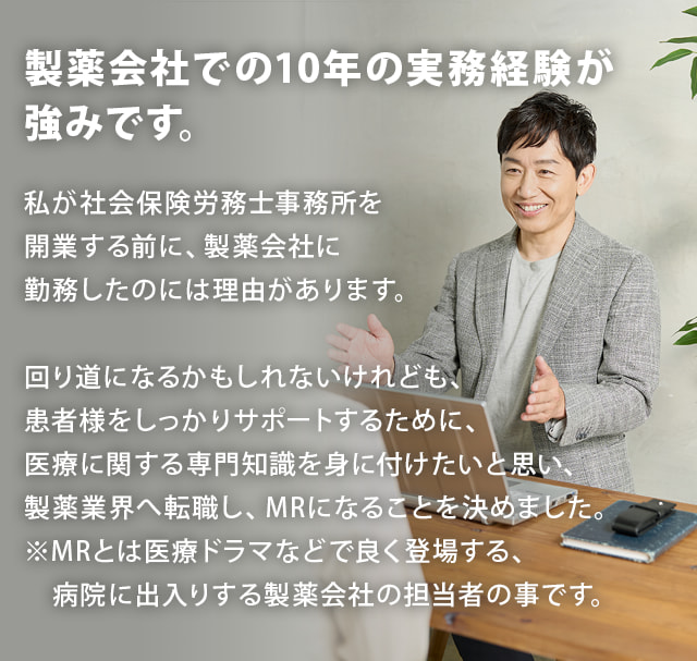 【製薬会社での10年の実務経験が強みです。】私が社会保険労務士事務所を開業する前に、製薬会社に勤務したのには理由があります。回り道になるかもしれないけれども、患者様をしっかりサポートするために、医療に関する専門知識を身に付けたいと思い、製薬業界へ転職し、MRになることを決めました。※MRとは医療ドラマなどで良く登場する、病院に出入りする製薬会社の担当者の事です。
