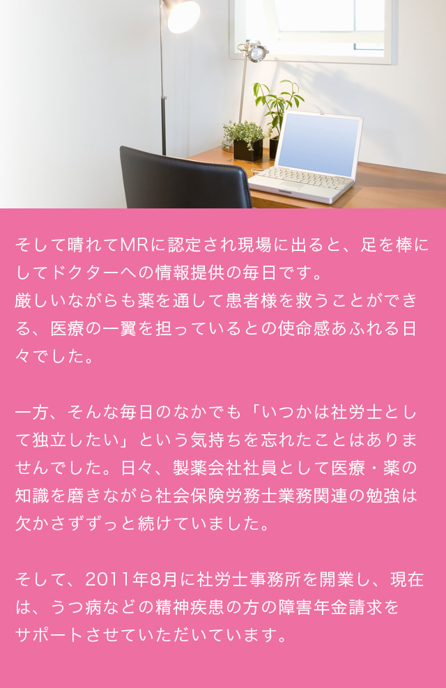 そして晴れてMRに認定され現場に出ると、足を棒にしてドクターへの情報提供の毎日です。厳しいながらも薬を通して患者様を救うことができる、医療の一翼を担っているとの使命感あふれる日々でした。一方、そんな毎日のなかでも「いつかは社労士として独立したい」という気持ちを忘れたことはありませんでした。日々、製薬会社社員として医療・薬の知識を磨きながら社会保険労務士業務関連の勉強は欠かさずずっと続けていました。そして、2011年8月に社労士事務所を開業し、現在は、うつ病などの精神疾患の方の障害年金請求をサポートさせていただいています。