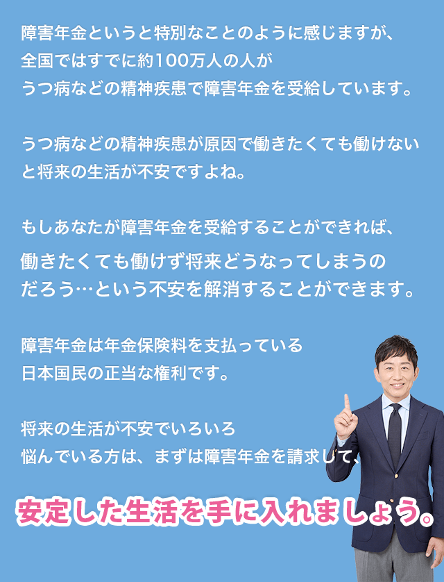 障害年金というと特別なことのように感じますが、全国ではすでに約100万人の人がうつ病などの精神疾患で障害年金を受給しています。うつ病などの精神疾患が原因で働きたくても働けないと将来の生活が不安ですよね。もしあなたが障害年金を受給することができれば、働きたくても働けず将来どうなってしまうのだろう…という不安を解消することができます。障害年金は年金保険料を支払っている日本国民の正当な権利です。将来の生活が不安でいろいろ悩んでいる方は、まずは障害年金を請求して、安定した生活を手に入れましょう。